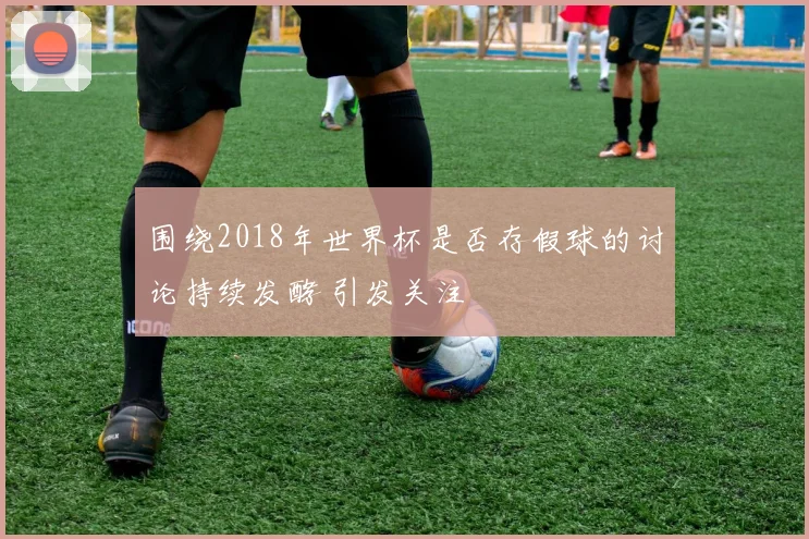 围绕2018年世界杯是否存假球的讨论持续发酵 引发关注