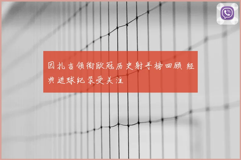 因扎吉领衔欧冠历史射手榜回顾 经典进球纪录受关注