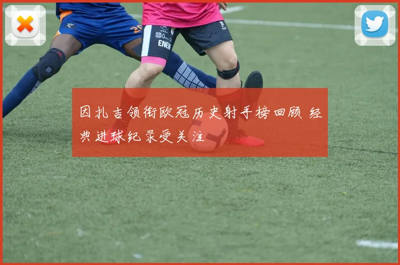 因扎吉领衔欧冠历史射手榜回顾 经典进球纪录受关注