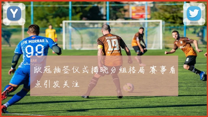 欧冠抽签仪式揭晓分组格局 赛事看点引发关注