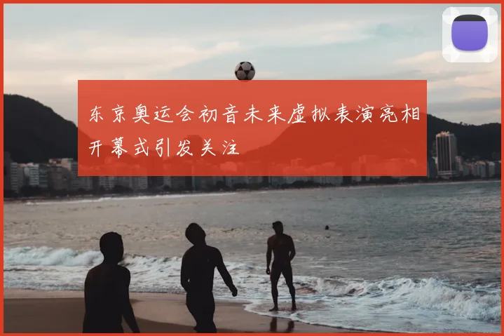 东京奥运会初音未来虚拟表演亮相开幕式引发关注