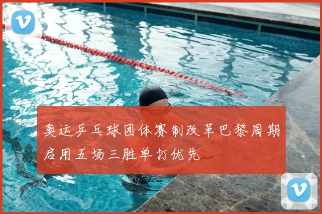 奥运乒乓球团体赛制改革巴黎周期启用五场三胜单打优先