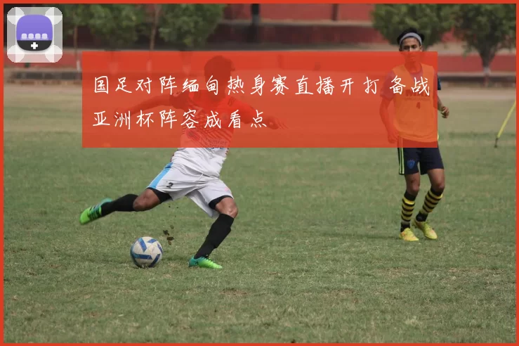 国足对阵缅甸热身赛直播开打 备战亚洲杯阵容成看点