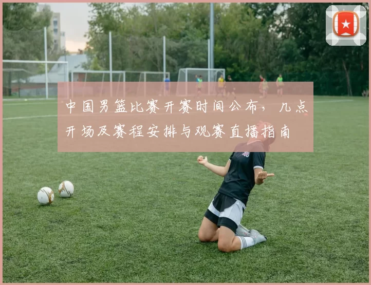 中国男篮比赛开赛时间公布，几点开场及赛程安排与观赛直播指南