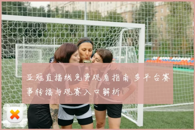 亚冠直播线免费观看指南 多平台赛事转播与观赛入口解析