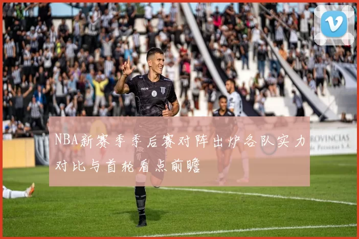 NBA新赛季季后赛对阵出炉各队实力对比与首轮看点前瞻