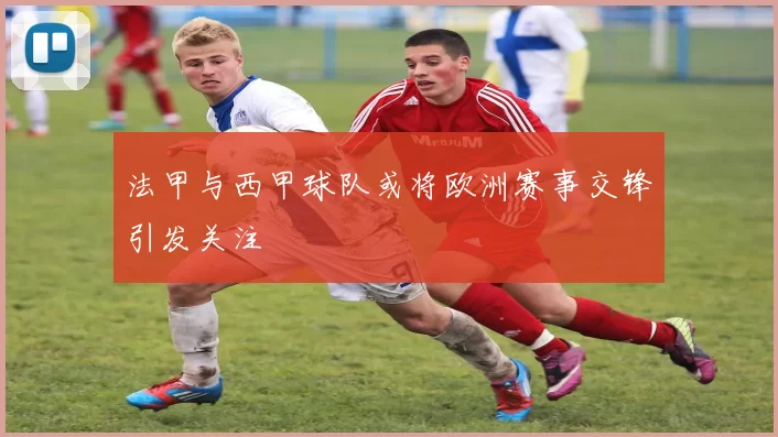 法甲与西甲球队或将欧洲赛事交锋引发关注