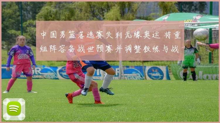 中国男篮落选赛失利无缘奥运 将重组阵容备战世预赛并调整教练与战术体系