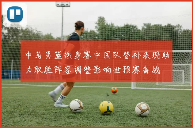 中乌男篮热身赛中国队替补表现助力取胜阵容调整影响世预赛备战