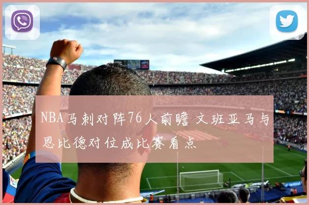 NBA马刺对阵76人前瞻 文班亚马与恩比德对位成比赛看点