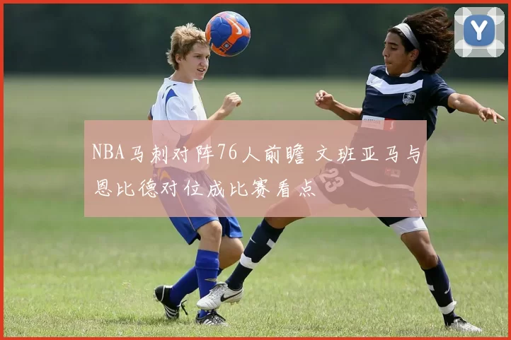 NBA马刺对阵76人前瞻 文班亚马与恩比德对位成比赛看点