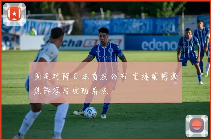 国足对阵日本首发公布 直播前瞻聚焦阵容与攻防看点