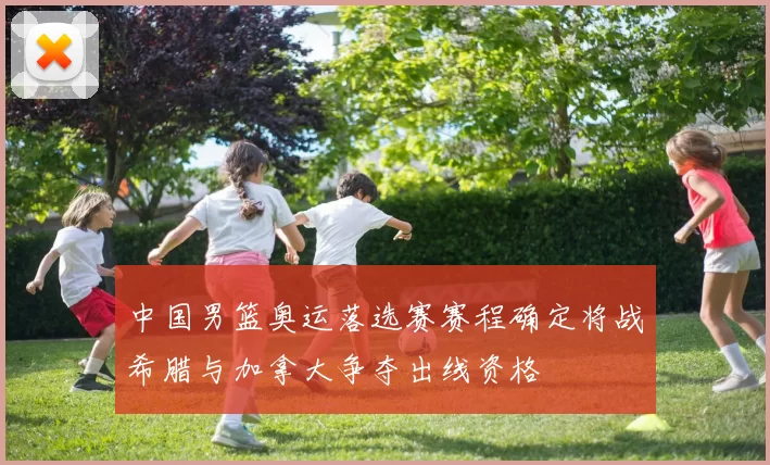 中国男篮奥运落选赛赛程确定将战希腊与加拿大争夺出线资格