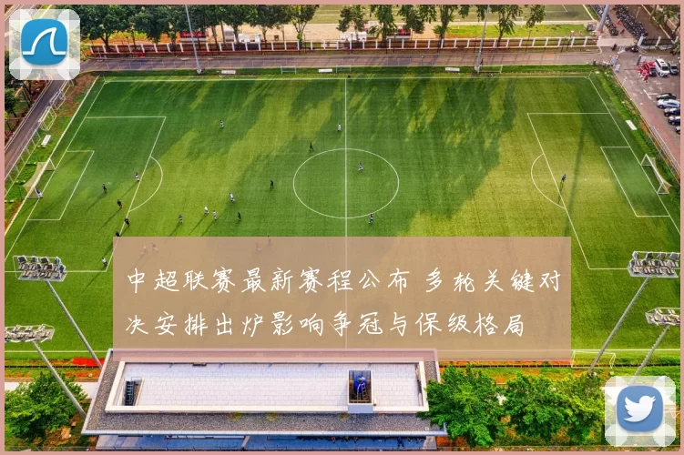 中超联赛最新赛程公布 多轮关键对决安排出炉影响争冠与保级格局