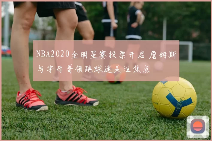 NBA2020全明星赛投票开启 詹姆斯与字母哥领跑球迷关注焦点