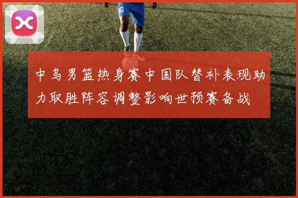 中乌男篮热身赛中国队替补表现助力取胜阵容调整影响世预赛备战