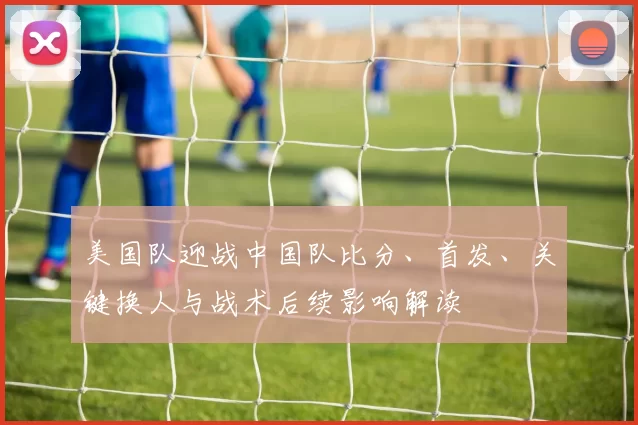 美国队迎战中国队比分、首发、关键换人与战术后续影响解读