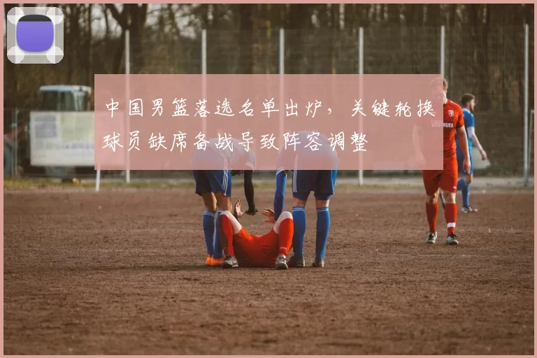 中国男篮落选名单出炉，关键轮换球员缺席备战导致阵容调整