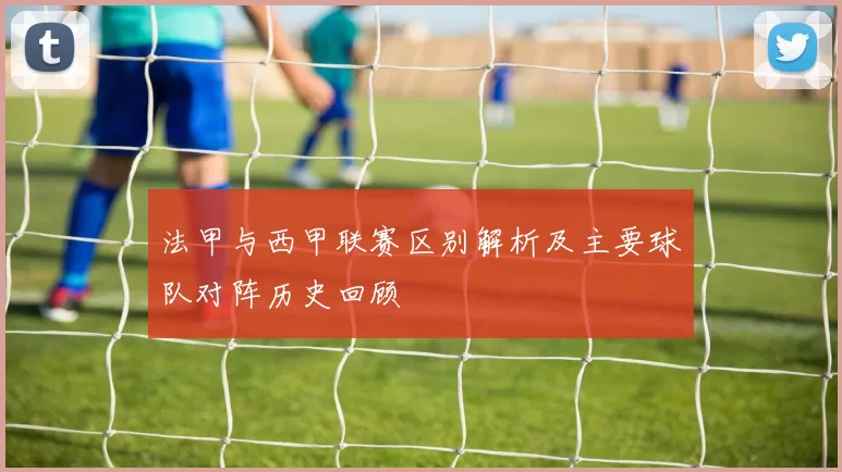 法甲与西甲联赛区别解析及主要球队对阵历史回顾