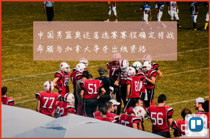 中国男篮奥运落选赛赛程确定将战希腊与加拿大争夺出线资格