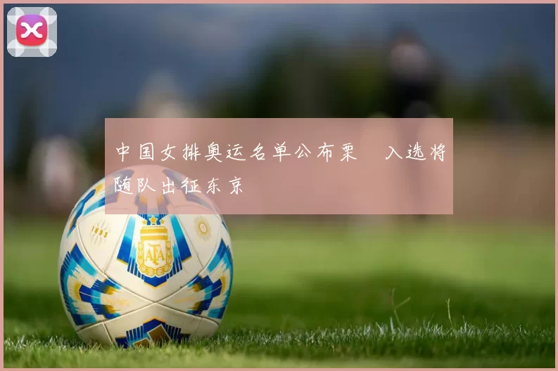 中国女排奥运名单公布栗垚入选将随队出征东京