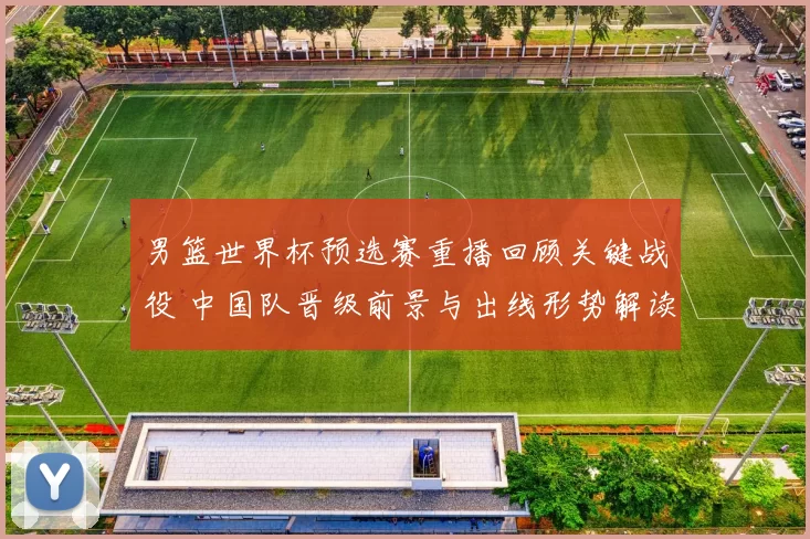 男篮世界杯预选赛重播回顾关键战役 中国队晋级前景与出线形势解读