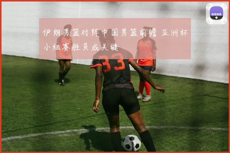 伊朗男篮对阵中国男篮前瞻 亚洲杯小组赛胜负成关键