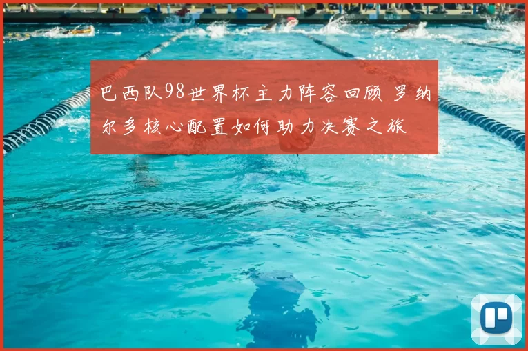 巴西队98世界杯主力阵容回顾 罗纳尔多核心配置如何助力决赛之旅