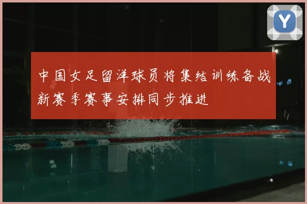 中国女足留洋球员将集结训练备战新赛季赛事安排同步推进