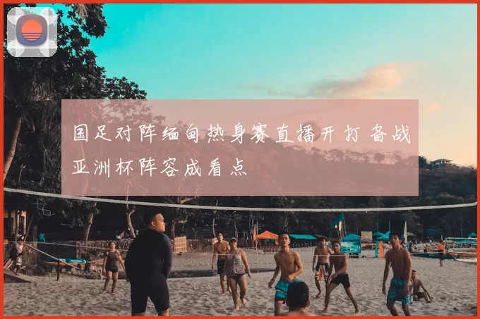 国足对阵缅甸热身赛直播开打 备战亚洲杯阵容成看点