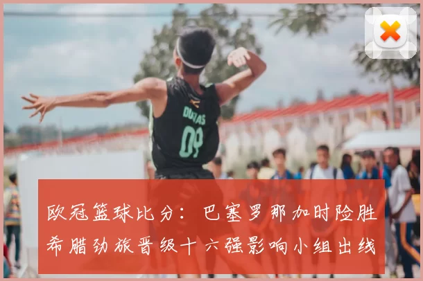 欧冠篮球比分：巴塞罗那加时险胜希腊劲旅晋级十六强影响小组出线