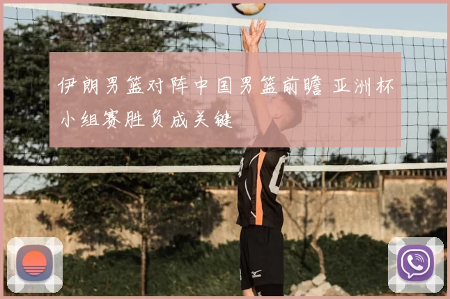 伊朗男篮对阵中国男篮前瞻 亚洲杯小组赛胜负成关键