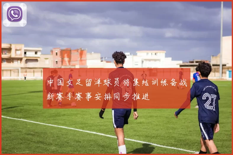 中国女足留洋球员将集结训练备战新赛季赛事安排同步推进