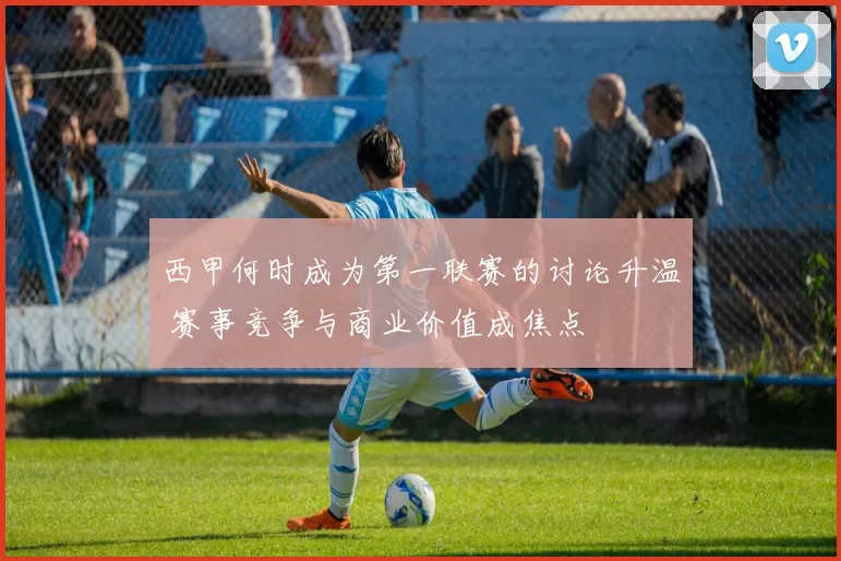 西甲何时成为第一联赛的讨论升温 赛事竞争与商业价值成焦点