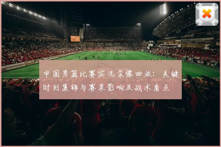 中国男篮比赛实况录像回放：关键时刻集锦与赛果影响及战术看点