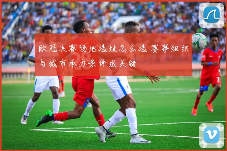 欧冠决赛场地选址怎么选 赛事组织与城市承办条件成关键