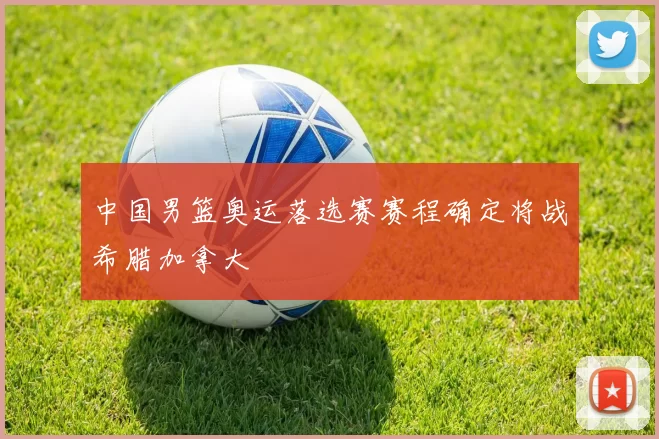 中国男篮奥运落选赛赛程确定将战希腊加拿大