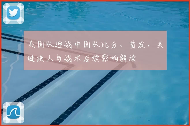 美国队迎战中国队比分、首发、关键换人与战术后续影响解读
