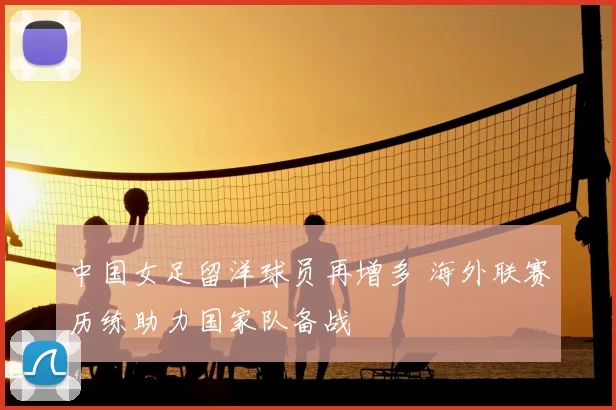 中国女足留洋球员再增多 海外联赛历练助力国家队备战