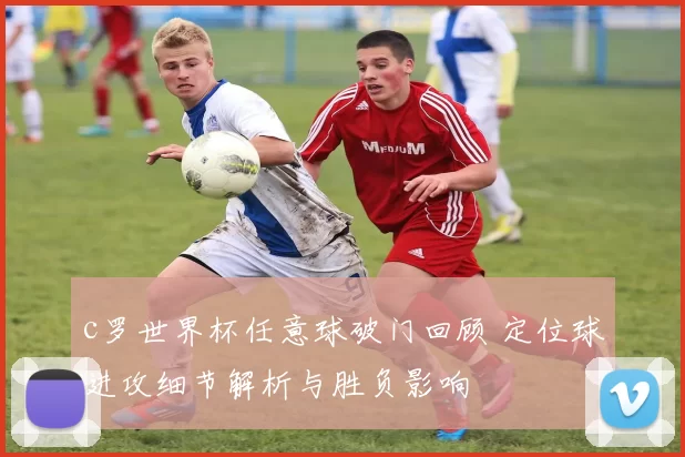 c罗世界杯任意球破门回顾 定位球进攻细节解析与胜负影响