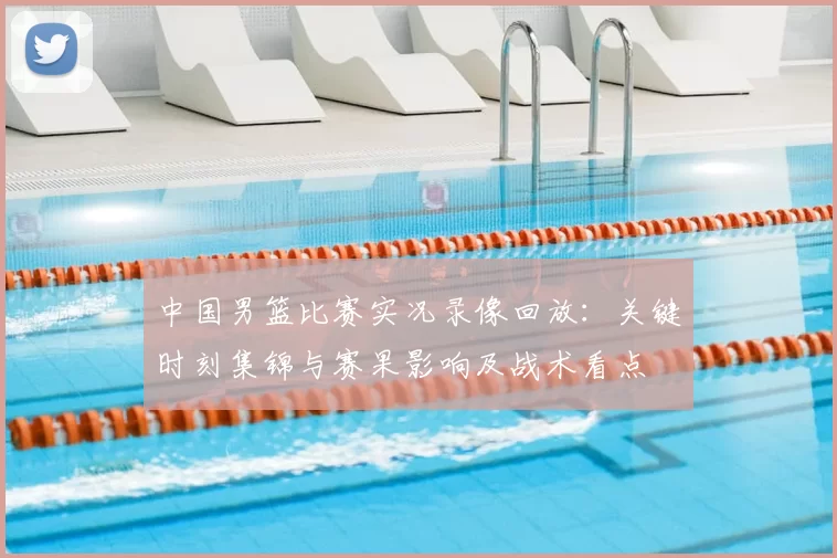 中国男篮比赛实况录像回放：关键时刻集锦与赛果影响及战术看点