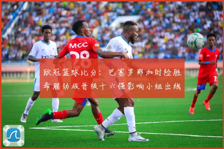 欧冠篮球比分：巴塞罗那加时险胜希腊劲旅晋级十六强影响小组出线