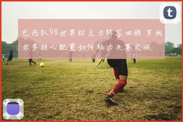 巴西队98世界杯主力阵容回顾 罗纳尔多核心配置如何助力决赛之旅