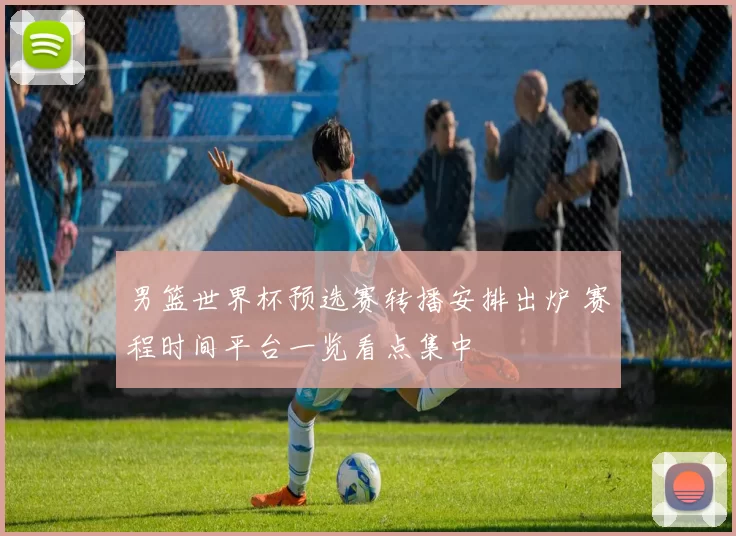 男篮世界杯预选赛转播安排出炉 赛程时间平台一览看点集中